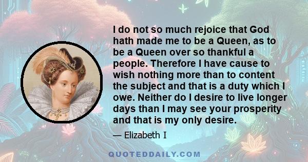 I do not so much rejoice that God hath made me to be a Queen, as to be a Queen over so thankful a people. Therefore I have cause to wish nothing more than to content the subject and that is a duty which I owe. Neither