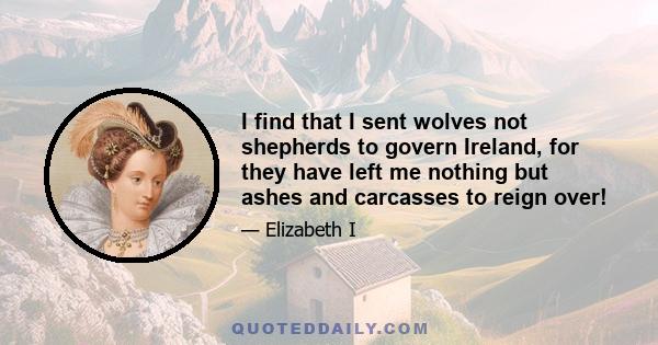 I find that I sent wolves not shepherds to govern Ireland, for they have left me nothing but ashes and carcasses to reign over!