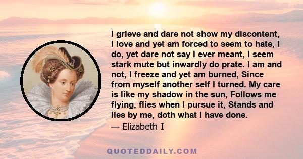 I grieve and dare not show my discontent, I love and yet am forced to seem to hate, I do, yet dare not say I ever meant, I seem stark mute but inwardly do prate. I am and not, I freeze and yet am burned, Since from