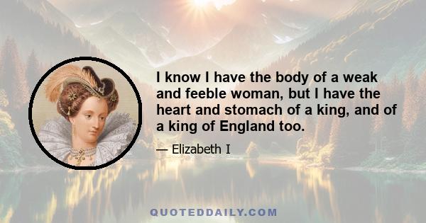 I know I have the body of a weak and feeble woman, but I have the heart and stomach of a king, and of a king of England too.