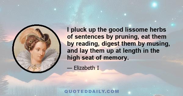 I pluck up the good lissome herbs of sentences by pruning, eat them by reading, digest them by musing, and lay them up at length in the high seat of memory.