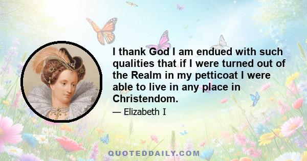 I thank God I am endued with such qualities that if I were turned out of the Realm in my petticoat I were able to live in any place in Christendom.