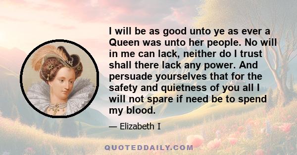 I will be as good unto ye as ever a Queen was unto her people. No will in me can lack, neither do I trust shall there lack any power. And persuade yourselves that for the safety and quietness of you all I will not spare 