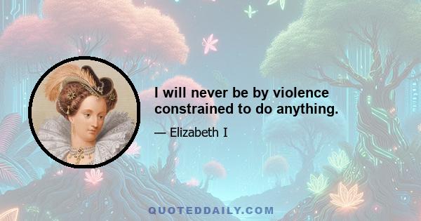 I will never be by violence constrained to do anything.