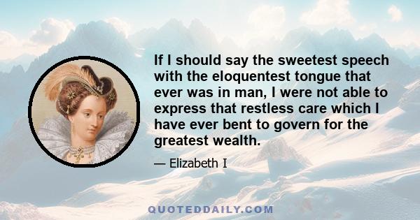 If I should say the sweetest speech with the eloquentest tongue that ever was in man, I were not able to express that restless care which I have ever bent to govern for the greatest wealth.