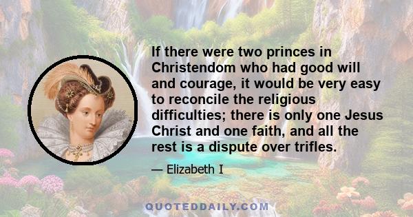 If there were two princes in Christendom who had good will and courage, it would be very easy to reconcile the religious difficulties; there is only one Jesus Christ and one faith, and all the rest is a dispute over