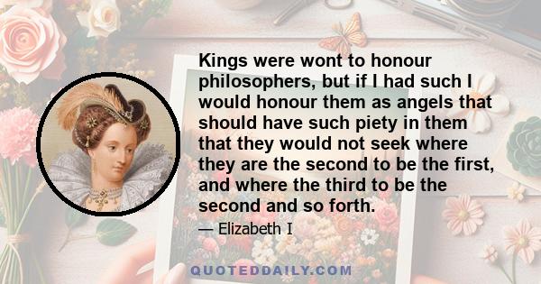 Kings were wont to honour philosophers, but if I had such I would honour them as angels that should have such piety in them that they would not seek where they are the second to be the first, and where the third to be