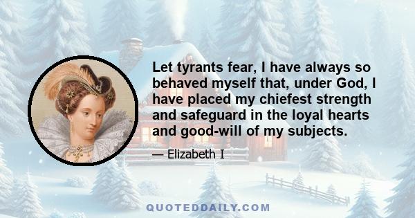 Let tyrants fear, I have always so behaved myself that, under God, I have placed my chiefest strength and safeguard in the loyal hearts and good-will of my subjects.