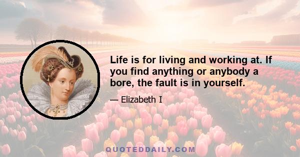 Life is for living and working at. If you find anything or anybody a bore, the fault is in yourself.