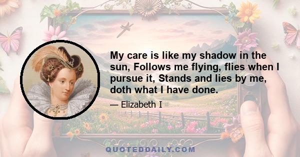 My care is like my shadow in the sun, Follows me flying, flies when I pursue it, Stands and lies by me, doth what I have done.