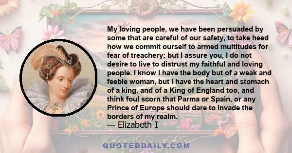 My loving people, we have been persuaded by some that are careful of our safety, to take heed how we commit ourself to armed multitudes for fear of treachery; but I assure you, I do not desire to live to distrust my