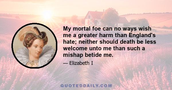 My mortal foe can no ways wish me a greater harm than England's hate; neither should death be less welcome unto me than such a mishap betide me.