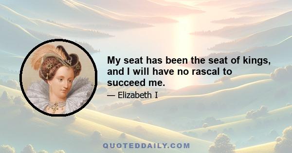 My seat has been the seat of kings, and I will have no rascal to succeed me.