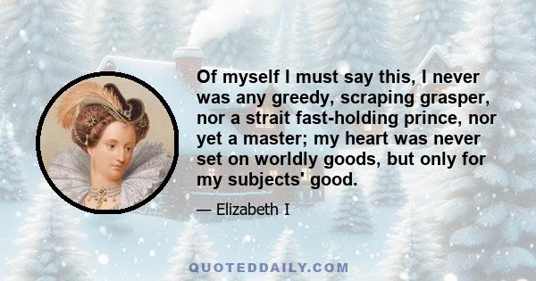 Of myself I must say this, I never was any greedy, scraping grasper, nor a strait fast-holding prince, nor yet a master; my heart was never set on worldly goods, but only for my subjects' good.