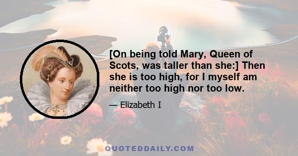 [On being told Mary, Queen of Scots, was taller than she:] Then she is too high, for I myself am neither too high nor too low.