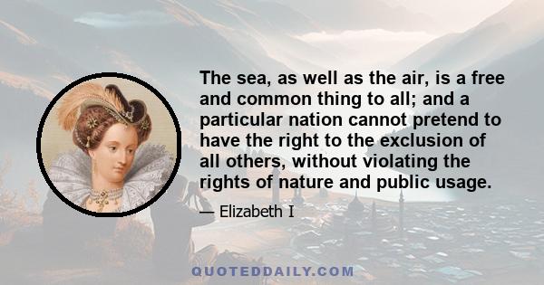 The sea, as well as the air, is a free and common thing to all; and a particular nation cannot pretend to have the right to the exclusion of all others, without violating the rights of nature and public usage.