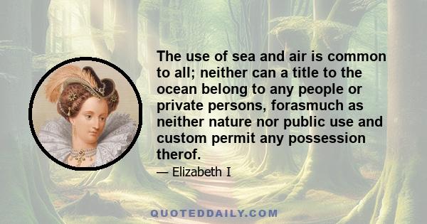 The use of sea and air is common to all; neither can a title to the ocean belong to any people or private persons, forasmuch as neither nature nor public use and custom permit any possession therof.