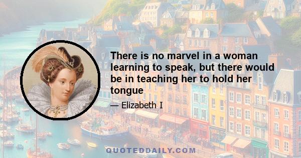 There is no marvel in a woman learning to speak, but there would be in teaching her to hold her tongue