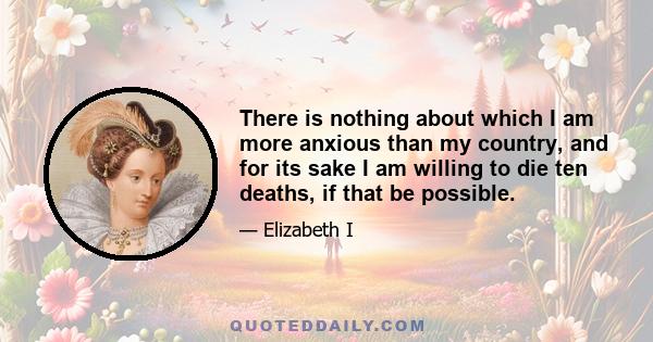 There is nothing about which I am more anxious than my country, and for its sake I am willing to die ten deaths, if that be possible.