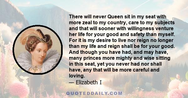 There will never Queen sit in my seat with more zeal to my country, care to my subjects and that will sooner with willingness venture her life for your good and safety than myself. For it is my desire to live nor reign