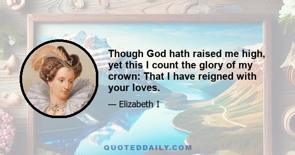 Though God hath raised me high, yet this I count the glory of my crown: That I have reigned with your loves.