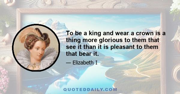 To be a king and wear a crown is a thing more glorious to them that see it than it is pleasant to them that bear it.