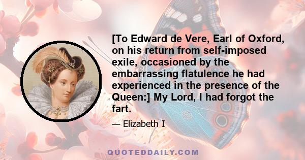 [To Edward de Vere, Earl of Oxford, on his return from self-imposed exile, occasioned by the embarrassing flatulence he had experienced in the presence of the Queen:] My Lord, I had forgot the fart.