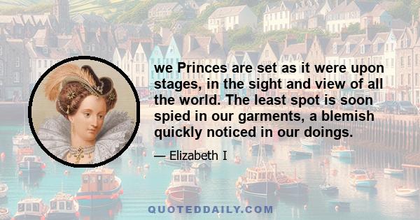 we Princes are set as it were upon stages, in the sight and view of all the world. The least spot is soon spied in our garments, a blemish quickly noticed in our doings.