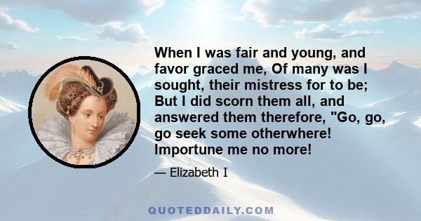 When I was fair and young, and favor graced me, Of many was I sought, their mistress for to be; But I did scorn them all, and answered them therefore, Go, go, go seek some otherwhere! Importune me no more!