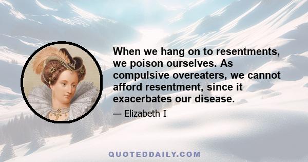 When we hang on to resentments, we poison ourselves. As compulsive overeaters, we cannot afford resentment, since it exacerbates our disease.