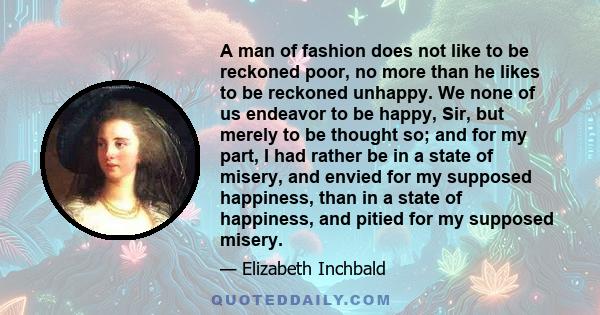 A man of fashion does not like to be reckoned poor, no more than he likes to be reckoned unhappy. We none of us endeavor to be happy, Sir, but merely to be thought so; and for my part, I had rather be in a state of