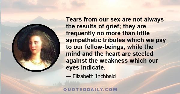 Tears from our sex are not always the results of grief; they are frequently no more than little sympathetic tributes which we pay to our fellow-beings, while the mind and the heart are steeled against the weakness which 