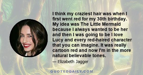 I think my craziest hair was when I first went red for my 30th birthday. My idea was The Little Mermaid because I always wanted to be her and then I was going to be I love Lucy and every red-haired character that you
