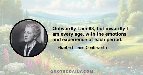 Outwardly I am 83, but inwardly I am every age, with the emotions and experience of each period.