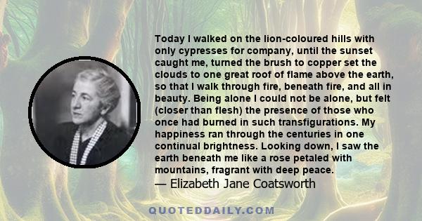 Today I walked on the lion-coloured hills with only cypresses for company, until the sunset caught me, turned the brush to copper set the clouds to one great roof of flame above the earth, so that I walk through fire,