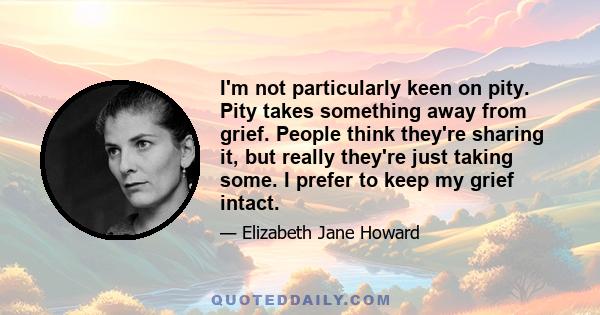 I'm not particularly keen on pity. Pity takes something away from grief. People think they're sharing it, but really they're just taking some. I prefer to keep my grief intact.