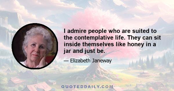 I admire people who are suited to the contemplative life. They can sit inside themselves like honey in a jar and just be. It's wonderful to have someone like that around, you always feel you can count on them. You can