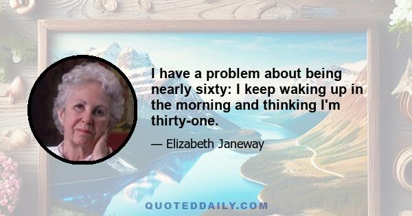 I have a problem about being nearly sixty: I keep waking up in the morning and thinking I'm thirty-one.