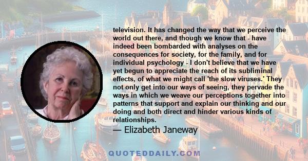 television. It has changed the way that we perceive the world out there, and though we know that - have indeed been bombarded with analyses on the consequences for society, for the family, and for individual psychology