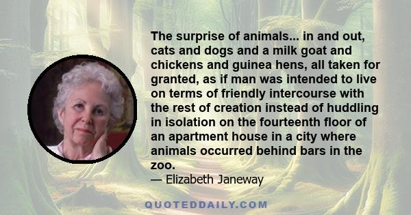 The surprise of animals... in and out, cats and dogs and a milk goat and chickens and guinea hens, all taken for granted, as if man was intended to live on terms of friendly intercourse with the rest of creation instead 