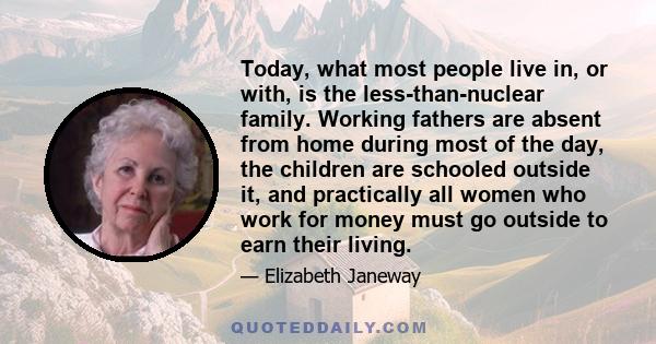 Today, what most people live in, or with, is the less-than-nuclear family. Working fathers are absent from home during most of the day, the children are schooled outside it, and practically all women who work for money