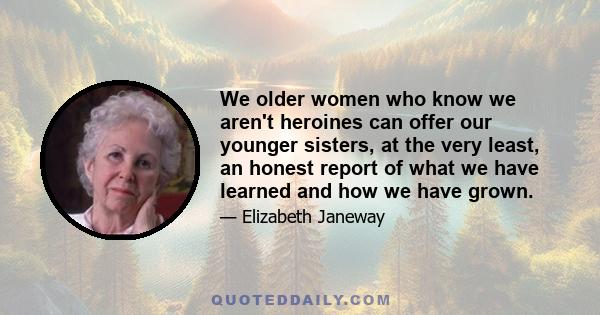 We older women who know we aren't heroines can offer our younger sisters, at the very least, an honest report of what we have learned and how we have grown.