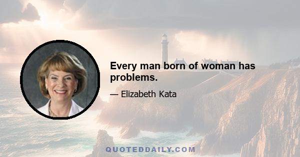 Every man born of woman has problems.