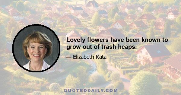 Lovely flowers have been known to grow out of trash heaps.