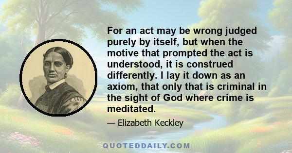 For an act may be wrong judged purely by itself, but when the motive that prompted the act is understood, it is construed differently. I lay it down as an axiom, that only that is criminal in the sight of God where