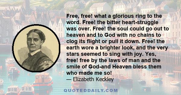 Free, free! what a glorious ring to the word. Free! the bitter heart-struggle was over. Free! the soul could go out to heaven and to God with no chains to clog its flight or pull it down. Free! the earth wore a brighter 