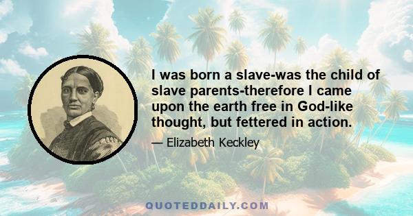 I was born a slave-was the child of slave parents-therefore I came upon the earth free in God-like thought, but fettered in action.