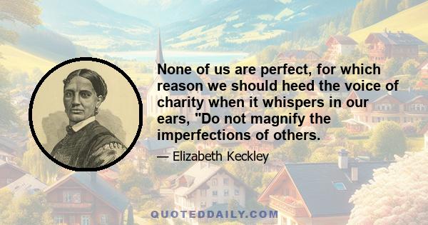 None of us are perfect, for which reason we should heed the voice of charity when it whispers in our ears, Do not magnify the imperfections of others.