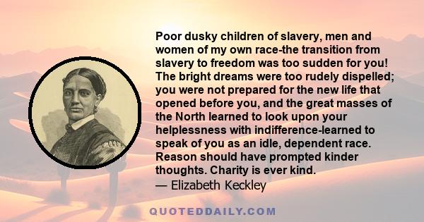 Poor dusky children of slavery, men and women of my own race-the transition from slavery to freedom was too sudden for you! The bright dreams were too rudely dispelled; you were not prepared for the new life that opened 