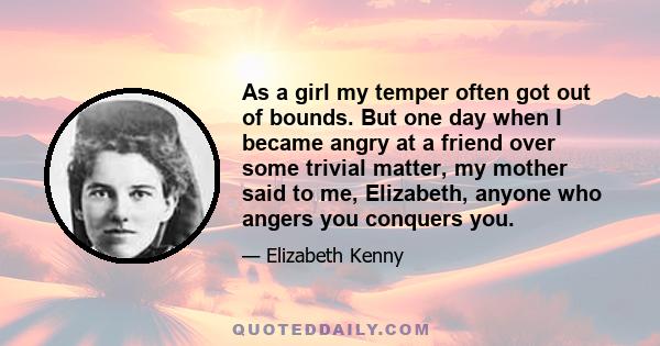 As a girl my temper often got out of bounds. But one day when I became angry at a friend over some trivial matter, my mother said to me, Elizabeth, anyone who angers you conquers you.